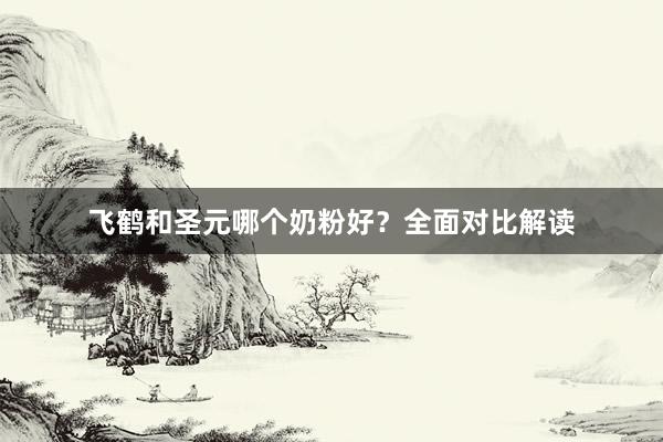 飞鹤和圣元哪个奶粉好？全面对比解读