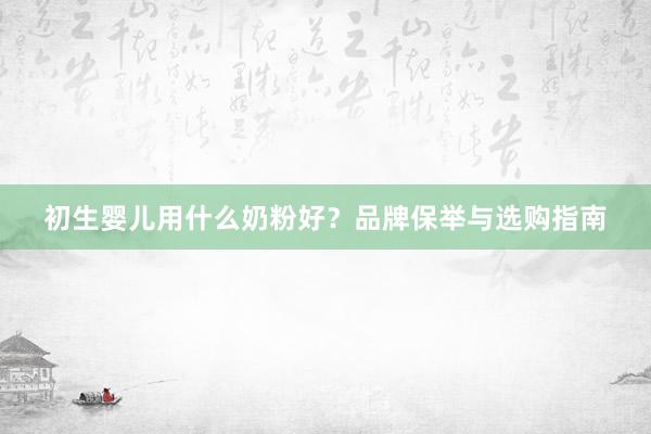 初生婴儿用什么奶粉好？品牌保举与选购指南