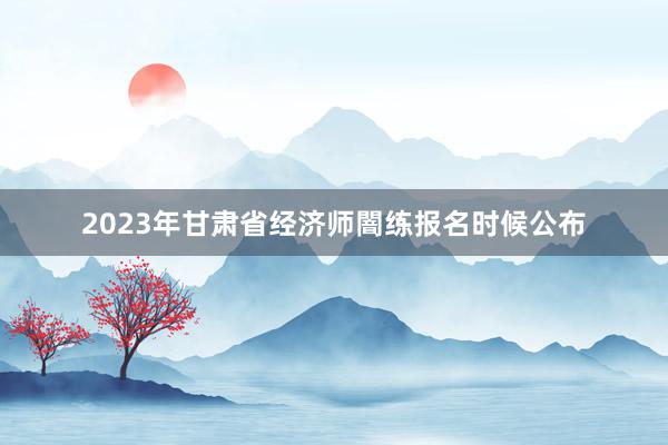 2023年甘肃省经济师闇练报名时候公布